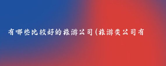 有哪些比较好的旅游公司(旅游类公司有那些)