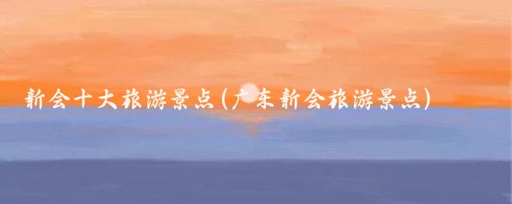 新会十大旅游景点(广东新会旅游景点)