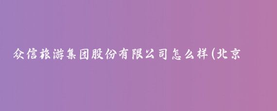 众信旅游集团股份有限公司怎么样(北京众信旅游集团)