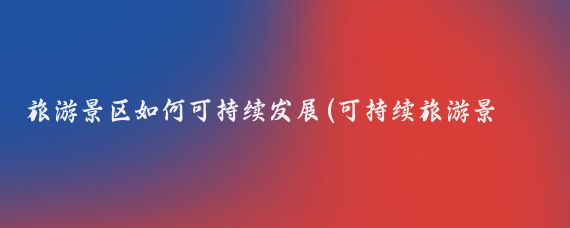 旅游景区如何可持续发展(可持续旅游景点)