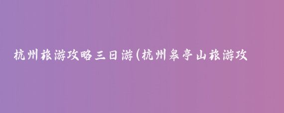 杭州旅游攻略三日游(杭州皋亭山旅游攻略)