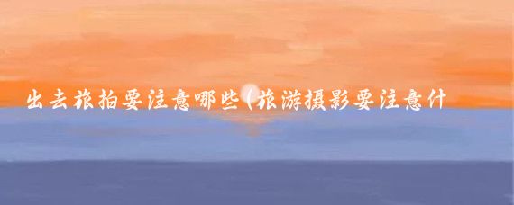 出去旅拍要注意哪些(旅游摄影要注意什么)