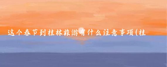 这个春节到桂林旅游有什么注意事项(桂林旅游要注意事项)