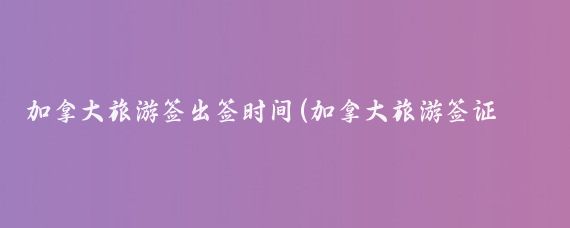 加拿大旅游签出签时间(加拿大旅游签证日期)
