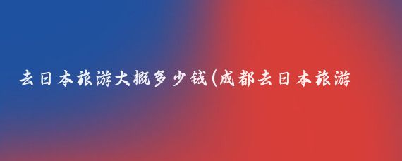 去日本旅游大概多少钱(成都去日本旅游报价)