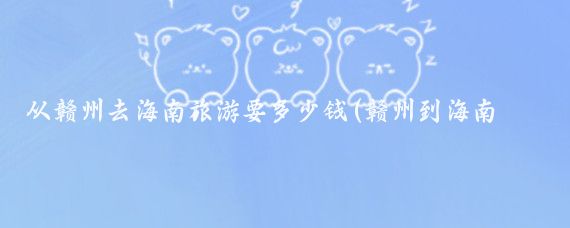 从赣州去海南旅游要多少钱(赣州到海南旅游攻略)