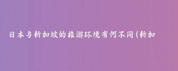 日本与新加坡的旅游环境有何不同(新加坡和日本旅游)