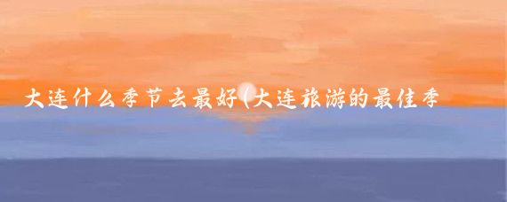 大连什么季节去最好(大连旅游的最佳季节)