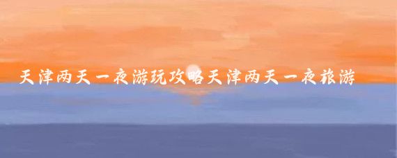 天津两天一夜游玩攻略天津两天一夜旅游花费(天津旅游花多少钱)