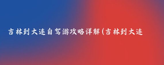 吉林到大连自驾游攻略详解(吉林到大连旅游攻略)