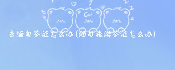 去缅甸签证怎么办(缅甸旅游签证怎么办)