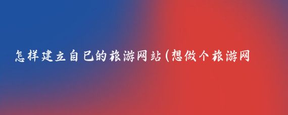 怎样建立自己的旅游网站(想做个旅游网站)