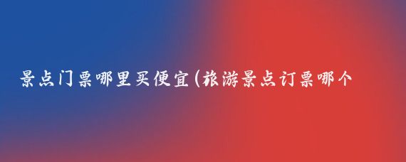 景点门票哪里买便宜(旅游景点订票哪个便宜)