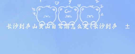 长沙到庐山黄山自驾游怎么走(长沙到庐山旅游攻略)
