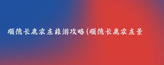 顺德长鹿农庄旅游攻略(顺德长鹿农庄景区旅游)
