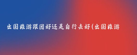 出国旅游跟团好还是自行去好(出国旅游跟团好吗)