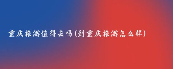 重庆旅游值得去吗(到重庆旅游怎么样)
