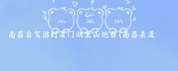 南昌自驾游到厦门胡里山炮台(南昌去厦门旅游)