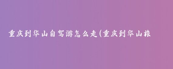 重庆到华山自驾游怎么走(重庆到华山旅游路线)