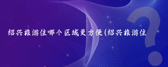 绍兴旅游住哪个区域更方便(绍兴旅游住哪里好玩)