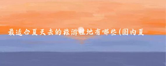 最适合夏天去的旅游胜地有哪些(国内夏季旅游胜地)