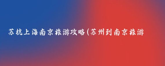 苏杭上海南京旅游攻略(苏州到南京旅游攻略)
