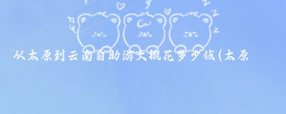 从太原到云南自助游大概花多少钱(太原去云南旅游价格)