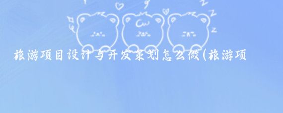 旅游项目设计与开发策划怎么做(旅游项目开发运作计划)