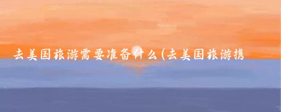 去美国旅游需要准备什么(去美国旅游携带物品)