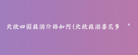 北欧四国旅游价格如何(北欧旅游要花多少钱)