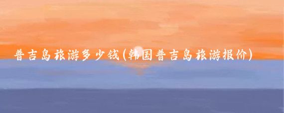 普吉岛旅游多少钱(韩国普吉岛旅游报价)