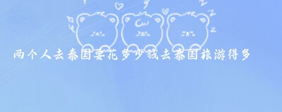 两个人去泰国要花多少钱去泰国旅游得多少钱(泰国双人旅游价格)