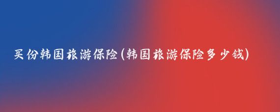 买份韩国旅游保险(韩国旅游保险多少钱)