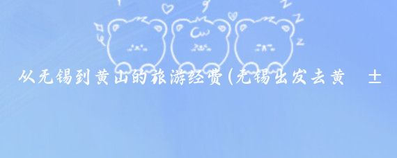 从无锡到黄山的旅游经费(无锡出发去黄山旅游)
