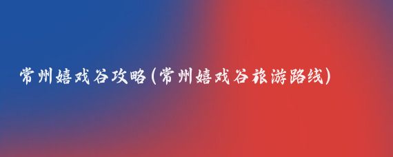 常州嬉戏谷攻略(常州嬉戏谷旅游路线)