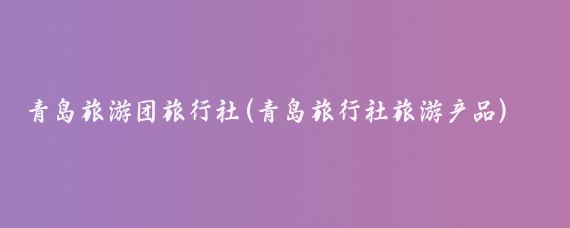 青岛旅游团旅行社(青岛旅行社旅游产品)