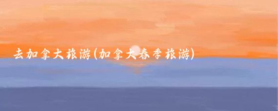 去加拿大旅游(加拿大春季旅游)