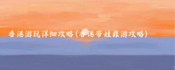 香港游玩详细攻略(香港带娃旅游攻略)
