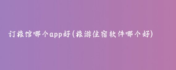 订旅馆哪个app好(旅游住宿软件哪个好)