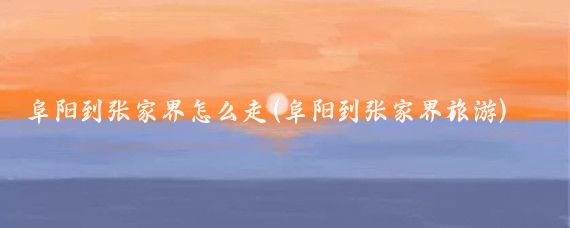 阜阳到张家界怎么走(阜阳到张家界旅游)