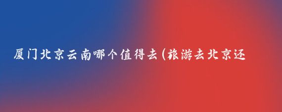 厦门北京云南哪个值得去(旅游去北京还是厦门)