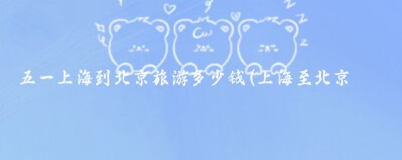 五一上海到北京旅游多少钱(上海至北京旅游报价)