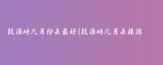 鼓浪屿几月份去最好(鼓浪屿几月去旅游好)