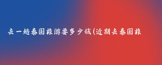 去一趟泰国旅游要多少钱(近期去泰国旅游价格)