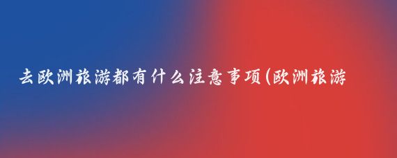去欧洲旅游都有什么注意事项(欧洲旅游应注意什么)