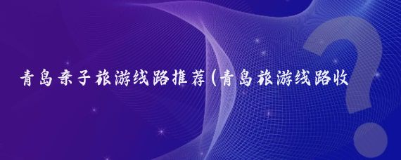 青岛亲子旅游线路推荐(青岛旅游线路收纳)