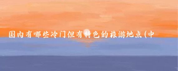 国内有哪些冷门但有特色的旅游地点(中国冷门旅游地点)