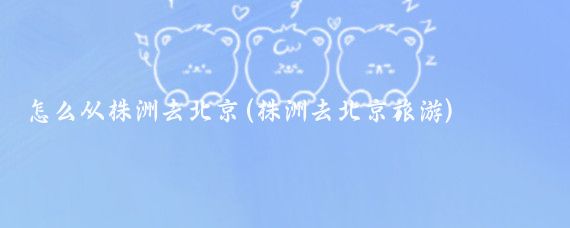 怎么从株洲去北京(株洲去北京旅游)
