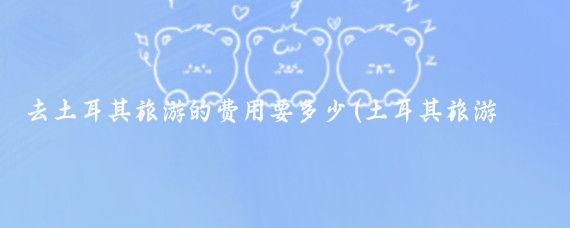 去土耳其旅游的费用要多少(土耳其旅游带多少钱)