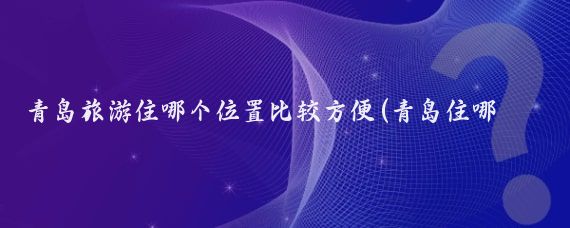 青岛旅游住哪个位置比较方便(青岛住哪里比较方便旅游)